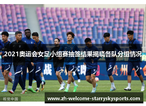 2021奥运会女足小组赛抽签结果揭晓各队分组情况